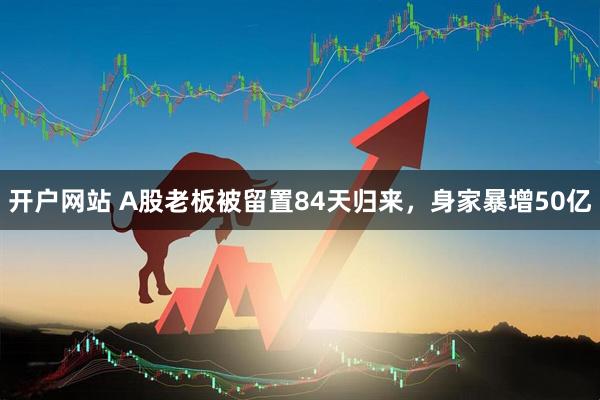 开户网站 A股老板被留置84天归来，身家暴增50亿