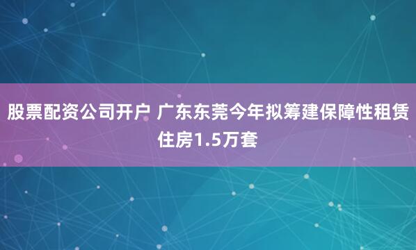 股票配资公司开户 广东东莞今年拟筹建保障性租赁住房1.5万套
