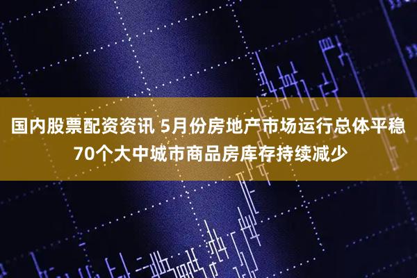 国内股票配资资讯 5月份房地产市场运行总体平稳 70个大中城市商品房库存持续减少