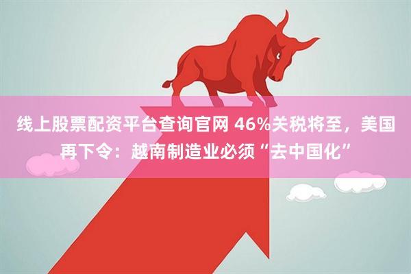 线上股票配资平台查询官网 46%关税将至，美国再下令：越南制造业必须“去中国化”