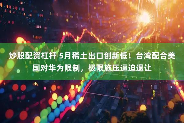 炒股配资杠杆 5月稀土出口创新低！台湾配合美国对华为限制，极限施压逼迫退让