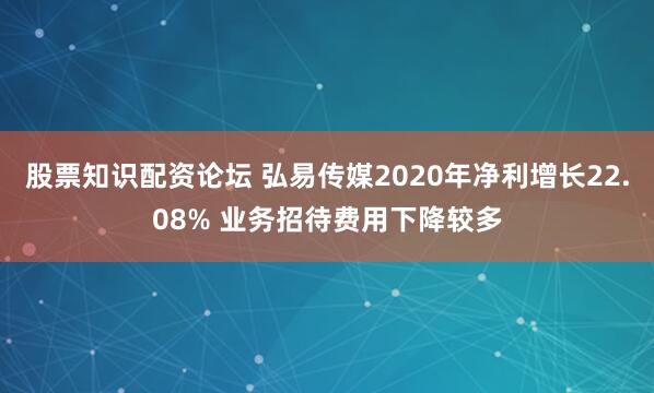 股票知识配资论坛 弘易传媒2020年净利增长22.08% 业务招待费用下降较多