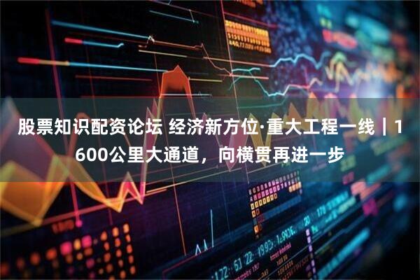 股票知识配资论坛 经济新方位·重大工程一线｜1600公里大通道，向横贯再进一步