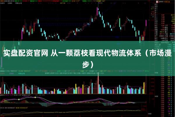 实盘配资官网 从一颗荔枝看现代物流体系（市场漫步）