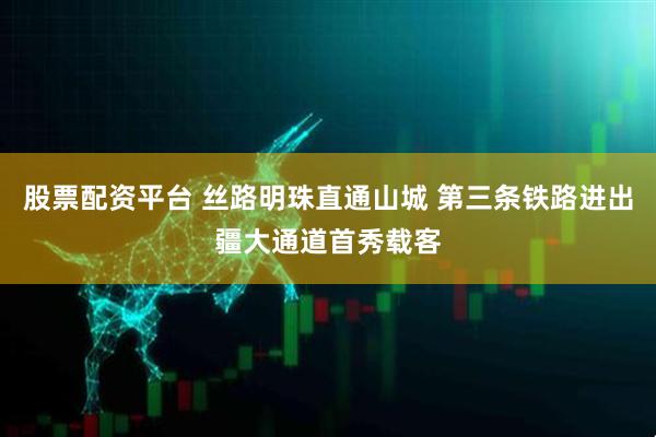 股票配资平台 丝路明珠直通山城 第三条铁路进出疆大通道首秀载客