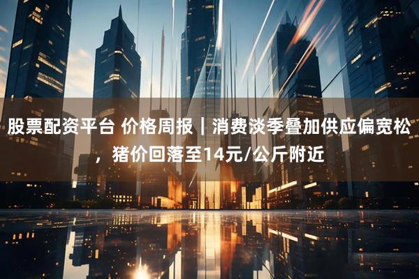 股票配资平台 价格周报｜消费淡季叠加供应偏宽松，猪价回落至14元/公斤附近