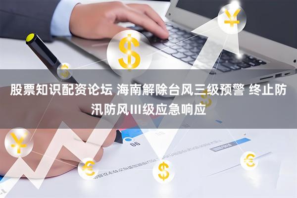 股票知识配资论坛 海南解除台风三级预警 终止防汛防风Ⅲ级应急响应
