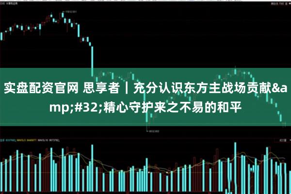 实盘配资官网 思享者｜充分认识东方主战场贡献&#32;精心守护来之不易的和平