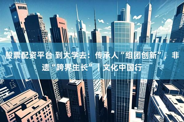 股票配资平台 到大学去：传承人“组团创新”，非遗“跨界生长”｜文化中国行