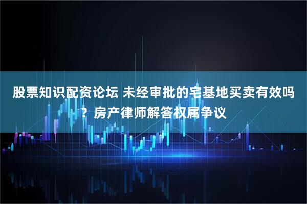 股票知识配资论坛 未经审批的宅基地买卖有效吗？房产律师解答权属争议