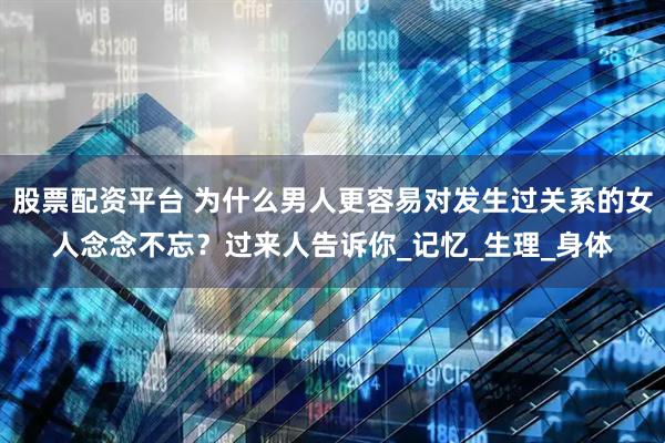 股票配资平台 为什么男人更容易对发生过关系的女人念念不忘？过来人告诉你_记忆_生理_身体