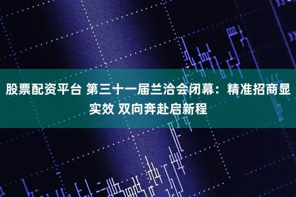 股票配资平台 第三十一届兰洽会闭幕：精准招商显实效 双向奔赴启新程