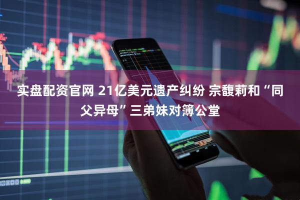 实盘配资官网 21亿美元遗产纠纷 宗馥莉和“同父异母”三弟妹对簿公堂