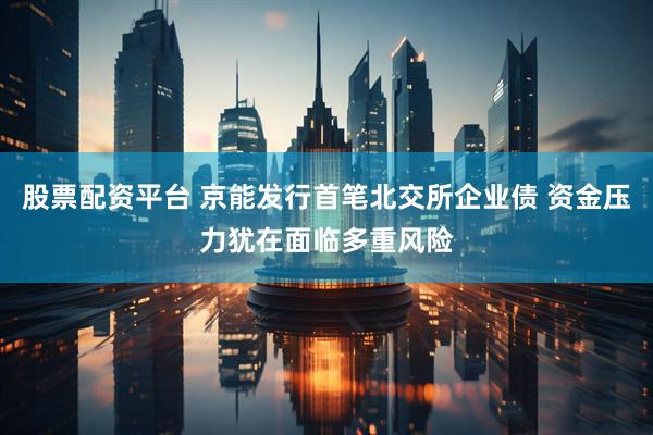 股票配资平台 京能发行首笔北交所企业债 资金压力犹在面临多重风险
