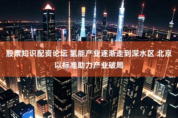 股票知识配资论坛 氢能产业逐渐走到深水区 北京以标准助力产业破局