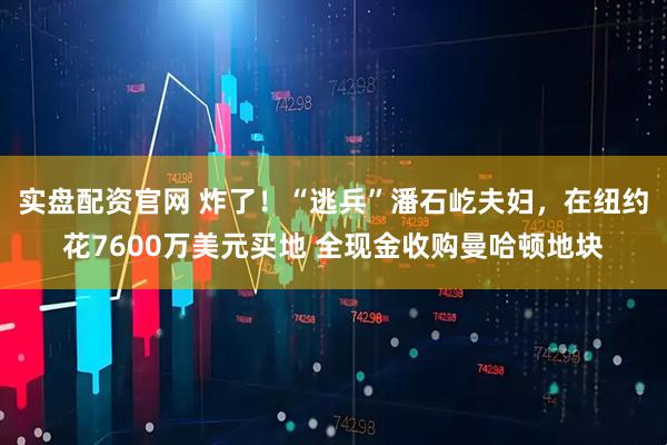 实盘配资官网 炸了!“逃兵”潘石屹夫妇,在纽约花7600万美元买地 全现金收购曼哈顿地块