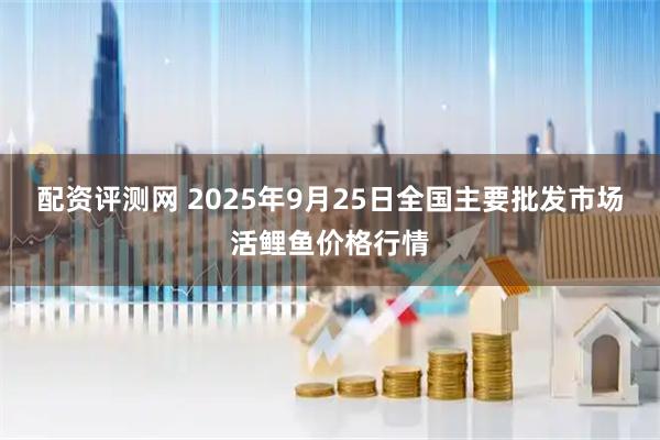 配资评测网 2025年9月25日全国主要批发市场活鲤鱼价格行情