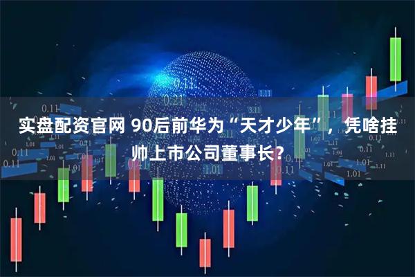 实盘配资官网 90后前华为“天才少年”,凭啥挂帅上市公司董事长?