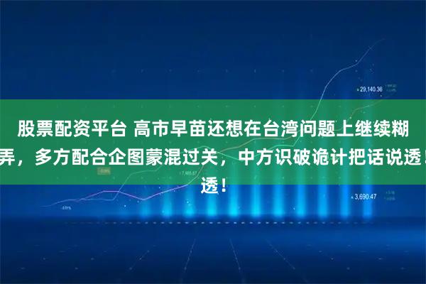 股票配资平台 高市早苗还想在台湾问题上继续糊弄,多方配合企图蒙混过关,中方识破诡计把话说透!
