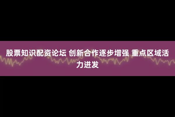 股票知识配资论坛 创新合作逐步增强 重点区域活力迸发
