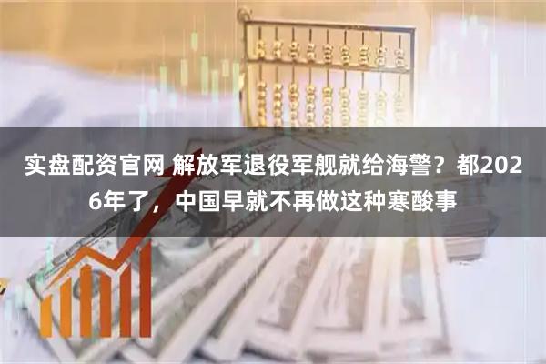 实盘配资官网 解放军退役军舰就给海警？都2026年了，中国早就不再做这种寒酸事