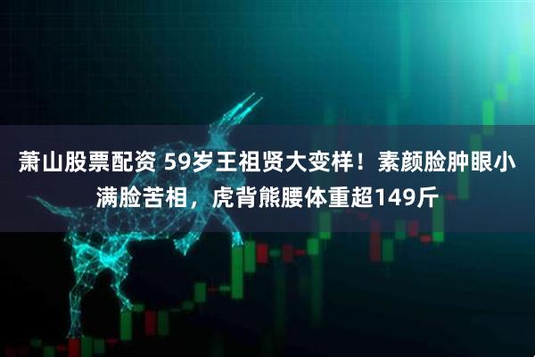 萧山股票配资 59岁王祖贤大变样！素颜脸肿眼小满脸苦相，虎背熊腰体重超149斤