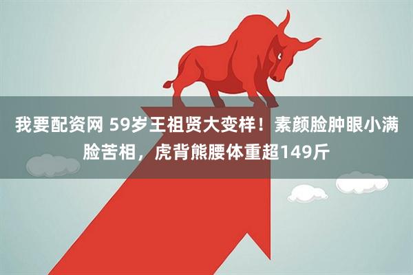 我要配资网 59岁王祖贤大变样！素颜脸肿眼小满脸苦相，虎背熊腰体重超149斤