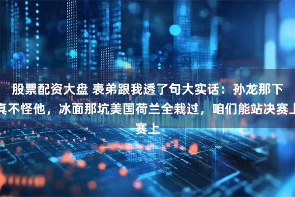 股票配资大盘 表弟跟我透了句大实话：孙龙那下真不怪他，冰面那坑美国荷兰全栽过，咱们能站决赛上