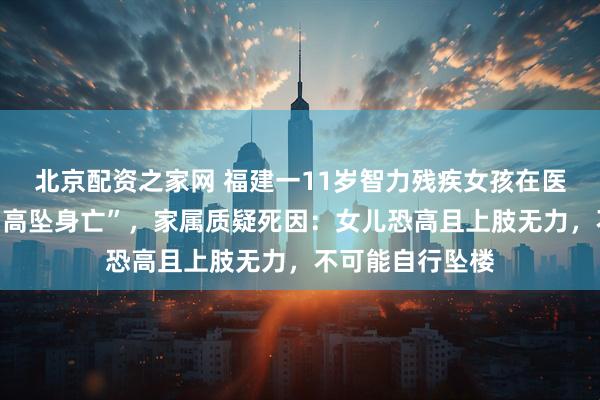 北京配资之家网 福建一11岁智力残疾女孩在医院全托管期间“高坠身亡”，家属质疑死因：女儿恐高且上肢无力，不可能自行坠楼